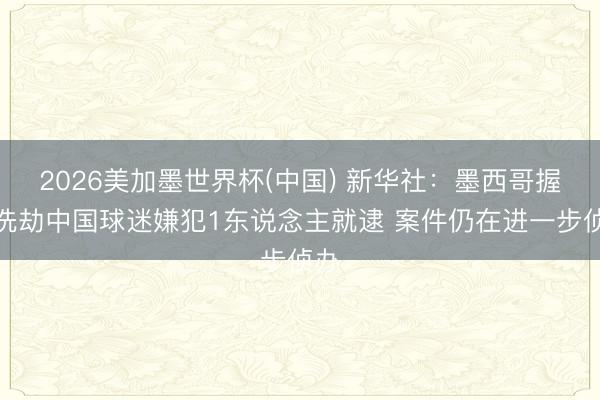 2026美加墨世界杯(中国) 新华社:墨西哥握枪洗劫中国球迷嫌犯1东说念主就逮 案件仍在进一步侦办