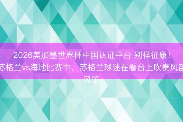 2026美加墨世界杯中国认证平台 别样征象!苏格兰vs海地比赛中,苏格兰球迷在看台上吹奏风笛