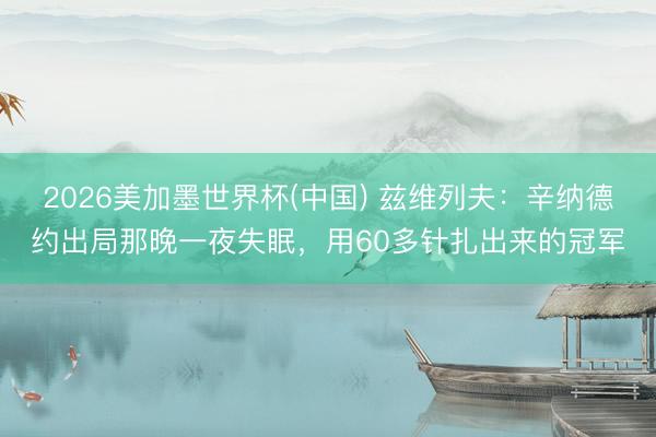 2026美加墨世界杯(中国) 兹维列夫：辛纳德约出局那晚一夜失眠，用60多针扎出来的冠军