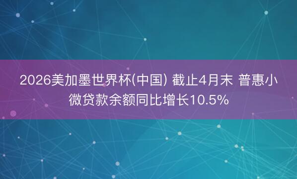 2026美加墨世界杯(中国) 截止4月末 普惠小微贷款余额同比增长10.5%