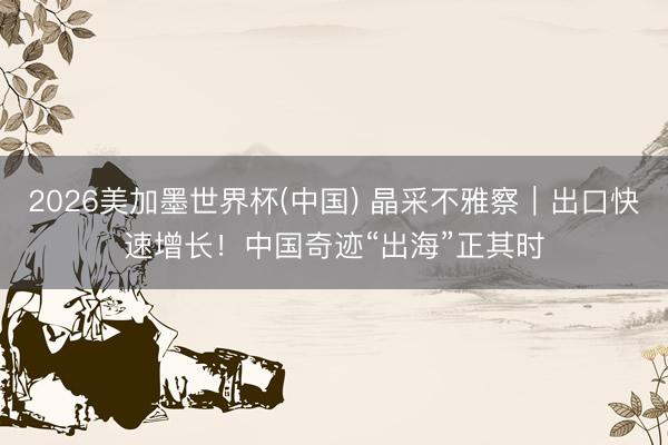 2026美加墨世界杯(中国) 晶采不雅察｜出口快速增长！中国奇迹“出海”正其时