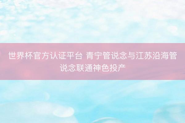 世界杯官方认证平台 青宁管说念与江苏沿海管说念联通神色投产