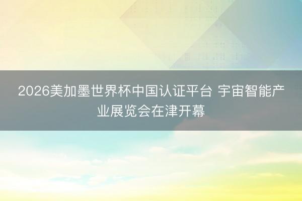 2026美加墨世界杯中国认证平台 宇宙智能产业展览会在津开幕