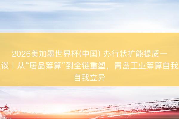 2026美加墨世界杯(中国) 办行状扩能提质一线报谈｜从“居品筹算”到全链重塑，青岛工业筹算自我立异