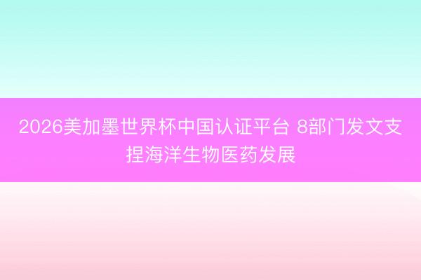 2026美加墨世界杯中国认证平台 8部门发文支捏海洋生物医药发展