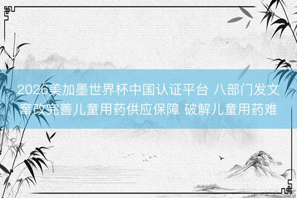 2026美加墨世界杯中国认证平台 八部门发文窜改完善儿童用药供应保障 破解儿童用药难