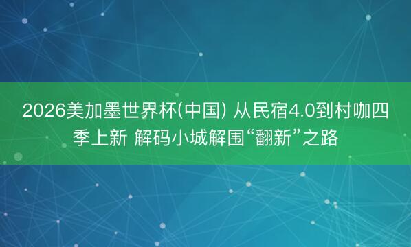 2026美加墨世界杯(中国) 从民宿4.0到村咖四季上新 解码小城解围“翻新”之路