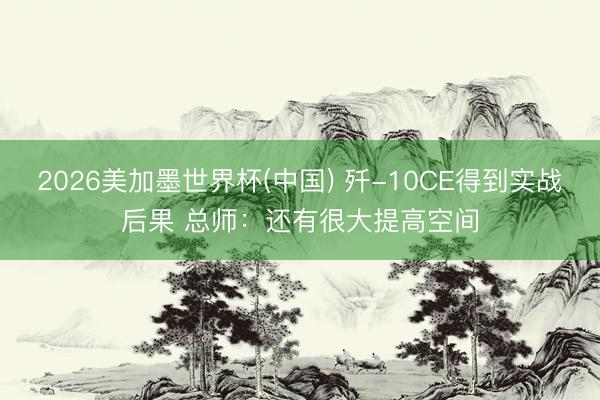 2026美加墨世界杯(中国) 歼-10CE得到实战后果 总师：还有很大提高空间
