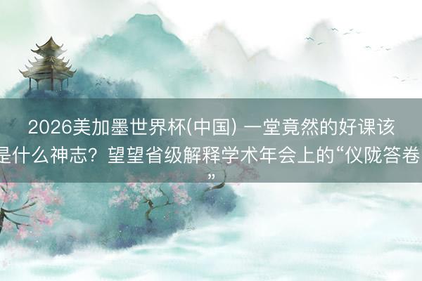 2026美加墨世界杯(中国) 一堂竟然的好课该是什么神志？望望省级解释学术年会上的“仪陇答卷”