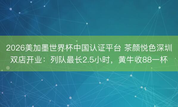 2026美加墨世界杯中国认证平台 茶颜悦色深圳双店开业：列队最长2.5小时，黄牛收88一杯
