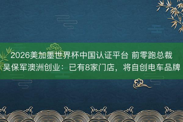 2026美加墨世界杯中国认证平台 前零跑总裁吴保军澳洲创业：已有8家门店，将自创电车品牌