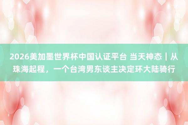 2026美加墨世界杯中国认证平台 当天神态｜从珠海起程，一个台湾男东谈主决定环大陆骑行