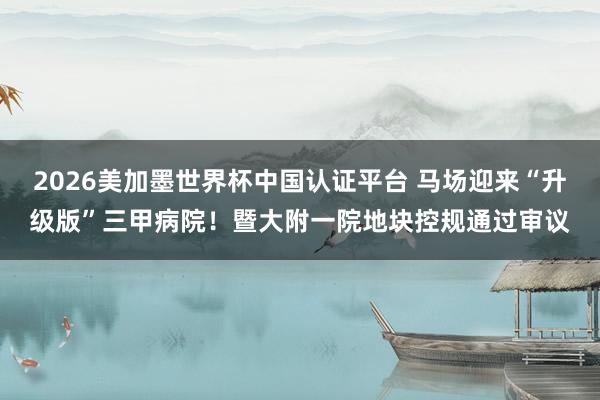 2026美加墨世界杯中国认证平台 马场迎来“升级版”三甲病院！暨大附一院地块控规通过审议