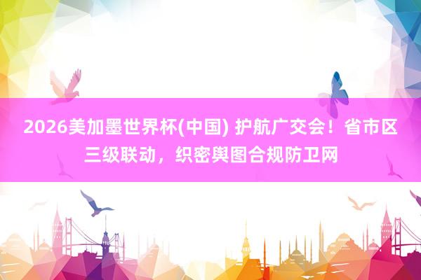 2026美加墨世界杯(中国) 护航广交会！省市区三级联动，织密舆图合规防卫网