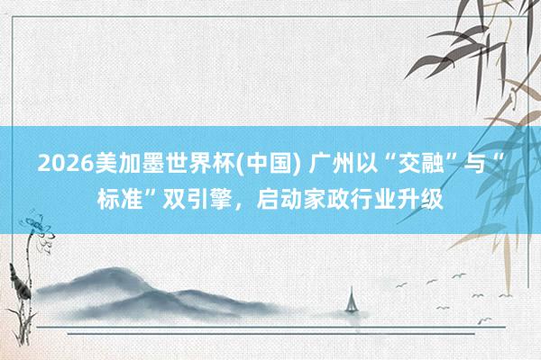 2026美加墨世界杯(中国) 广州以“交融”与“标准”双引擎，启动家政行业升级