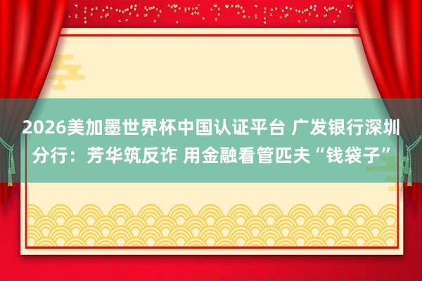 2026美加墨世界杯中国认证平台 广发银行深圳分行：芳华筑反诈 用金融看管匹夫“钱袋子”