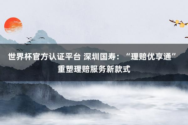 世界杯官方认证平台 深圳国寿：“理赔优享通” 重塑理赔服务新款式