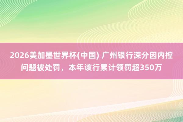 2026美加墨世界杯(中国) 广州银行深分因内控问题被处罚，本年该行累计领罚超350万