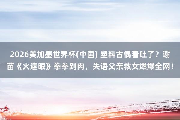 2026美加墨世界杯(中国) 塑料古偶看吐了?谢苗《火遮眼》拳拳到肉,失语父亲救女燃爆全网!