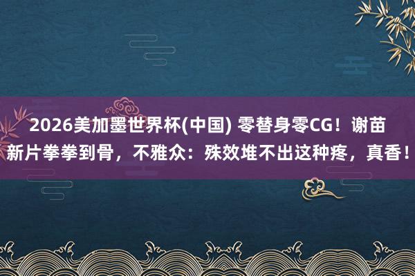 2026美加墨世界杯(中国) 零替身零CG！谢苗新片拳拳到骨，不雅众：殊效堆不出这种疼，真香！