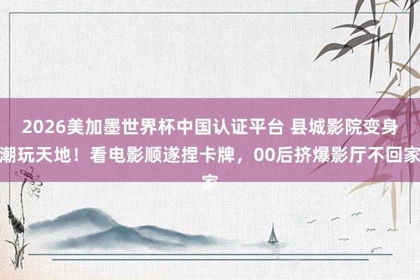 2026美加墨世界杯中国认证平台 县城影院变身潮玩天地！看电影顺遂捏卡牌，00后挤爆影厅不回家