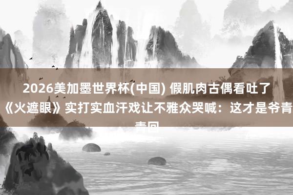 2026美加墨世界杯(中国) 假肌肉古偶看吐了！《火遮眼》实打实血汗戏让不雅众哭喊：这才是爷青回