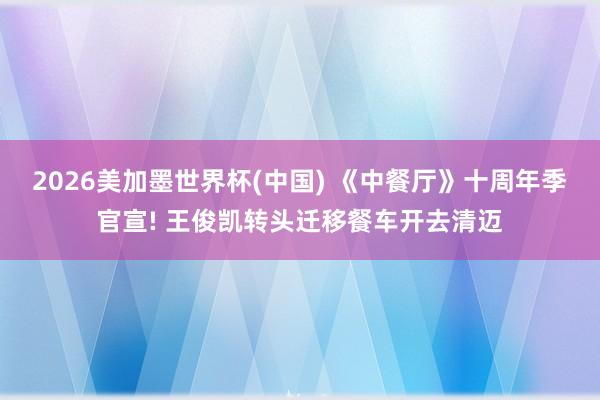 2026美加墨世界杯(中国) 《中餐厅》十周年季官宣! 王俊凯转头迁移餐车开去清迈