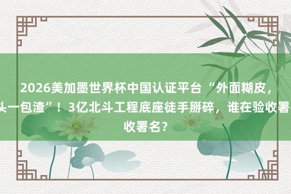 2026美加墨世界杯中国认证平台 “外面糊皮，里头一包渣”！3亿北斗工程底座徒手掰碎，谁在验收署名？