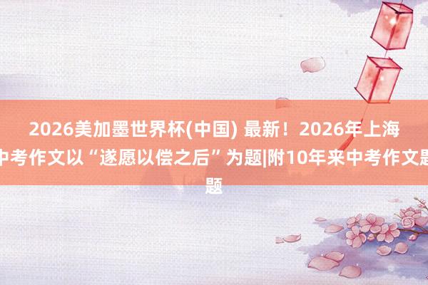 2026美加墨世界杯(中国) 最新！2026年上海中考作文以“遂愿以偿之后”为题|附10年来中考作文题