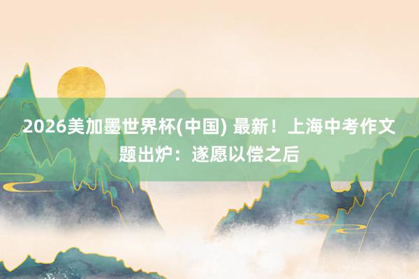 2026美加墨世界杯(中国) 最新！上海中考作文题出炉：遂愿以偿之后