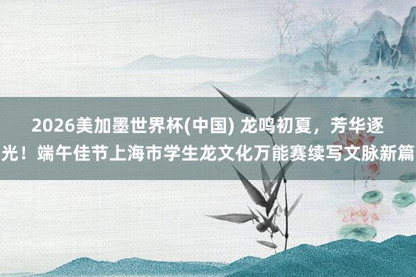 2026美加墨世界杯(中国) 龙鸣初夏，芳华逐光！端午佳节上海市学生龙文化万能赛续写文脉新篇
