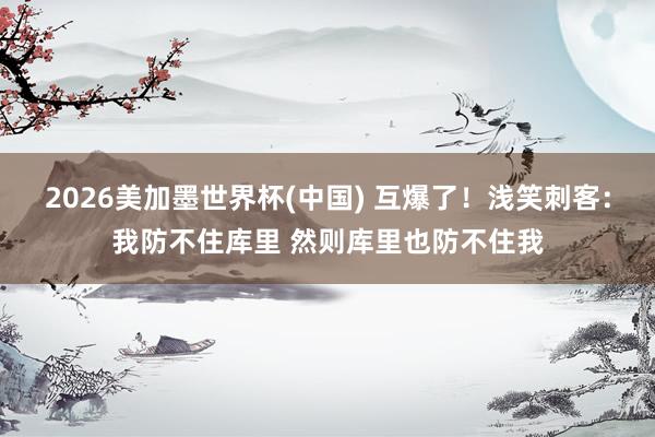2026美加墨世界杯(中国) 互爆了！浅笑刺客：我防不住库里 然则库里也防不住我