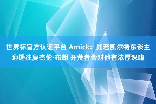 世界杯官方认证平台 Amick:如若凯尔特东谈主逍遥往复杰伦·布朗 开荒者会对他有浓厚深嗜