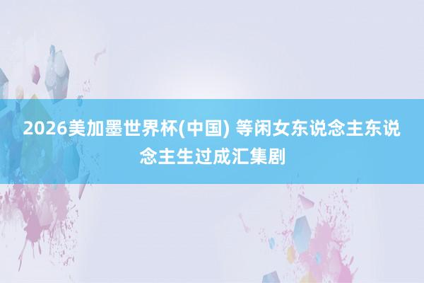 2026美加墨世界杯(中国) 等闲女东说念主东说念主生过成汇集剧