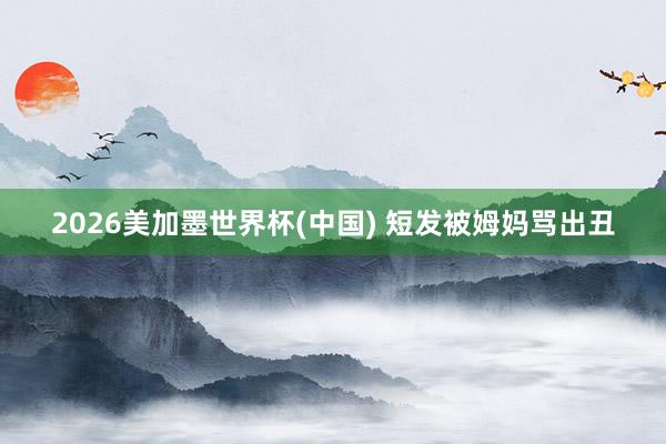 2026美加墨世界杯(中国) 短发被姆妈骂出丑